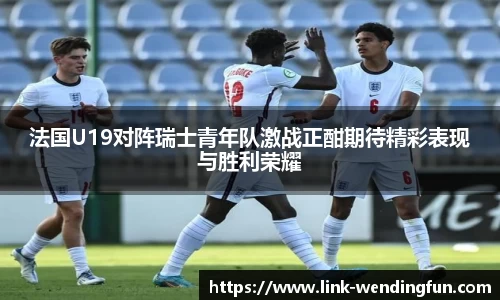 法国U19对阵瑞士青年队激战正酣期待精彩表现与胜利荣耀