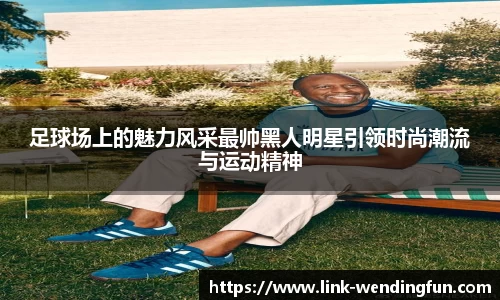 足球场上的魅力风采最帅黑人明星引领时尚潮流与运动精神